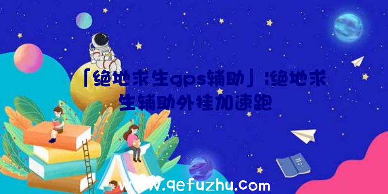 「绝地求生gps辅助」|绝地求生辅助外挂加速跑